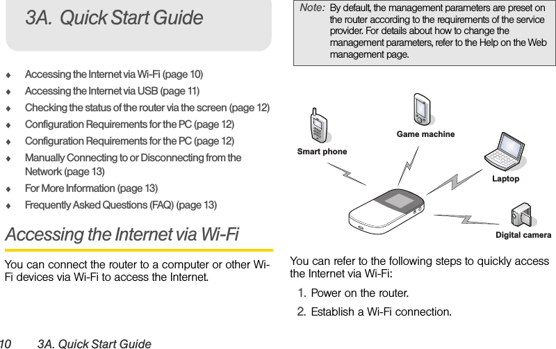 10 3A. Quick Start GuideࡗAccessing the Internet via Wi-Fi (page 10)ࡗAccessing the Internet via USB (page 11)ࡗChecking the status of the router via the screen (page 12)ࡗConfiguration Requirements for the PC (page 12)ࡗConfiguration Requirements for the PC (page 12)ࡗManually Connecting to or Disconnecting from the Network (page 13)ࡗFor More Information (page 13)ࡗFrequently Asked Questions (FAQ) (page 13)Accessing the Internet via Wi-Fi You can connect the router to a computer or other Wi-Fi devices via Wi-Fi to access the Internet. You can refer to the following steps to quickly access the Internet via Wi-Fi:1. Power on the router.2. Establish a Wi-Fi connection.3A. Quick Start Guide Note: By default, the management parameters are preset on the router according to the requirements of the service provider. For details about how to change the management parameters, refer to the Help on the Web management page.LaptopDigital cameraGame machineSmart phone