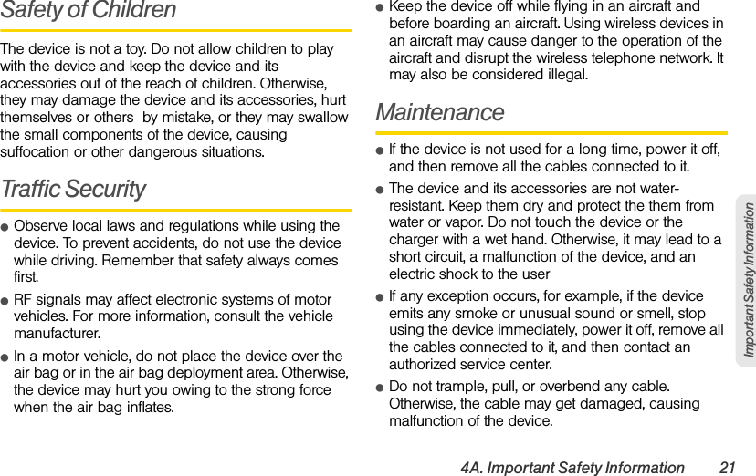 4A. Important Safety Information 21Important Safety InformationSafety of ChildrenThe device is not a toy. Do not allow children to play with the device and keep the device and its accessories out of the reach of children. Otherwise, they may damage the device and its accessories, hurt themselves or others  by mistake, or they may swallow the small components of the device, causing suffocation or other dangerous situations.Traffic SecurityⅷObserve local laws and regulations while using the device. To prevent accidents, do not use the device while driving. Remember that safety always comes first.ⅷRF signals may affect electronic systems of motor vehicles. For more information, consult the vehicle manufacturer.ⅷIn a motor vehicle, do not place the device over the air bag or in the air bag deployment area. Otherwise, the device may hurt you owing to the strong force when the air bag inflates.ⅷKeep the device off while flying in an aircraft and before boarding an aircraft. Using wireless devices in an aircraft may cause danger to the operation of the aircraft and disrupt the wireless telephone network. It may also be considered illegal. MaintenanceⅷIf the device is not used for a long time, power it off, and then remove all the cables connected to it.ⅷThe device and its accessories are not water-resistant. Keep them dry and protect the them from water or vapor. Do not touch the device or the charger with a wet hand. Otherwise, it may lead to a short circuit, a malfunction of the device, and an electric shock to the userⅷIf any exception occurs, for example, if the device emits any smoke or unusual sound or smell, stop using the device immediately, power it off, remove all the cables connected to it, and then contact an authorized service center.ⅷDo not trample, pull, or overbend any cable. Otherwise, the cable may get damaged, causing malfunction of the device.