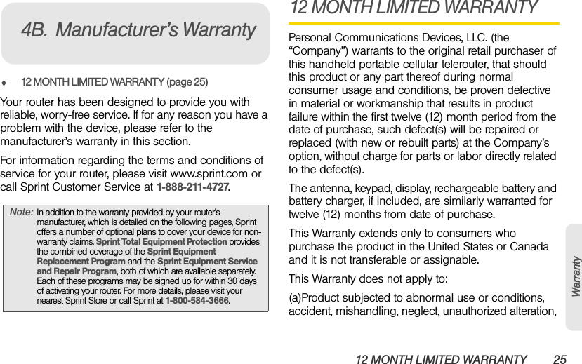 12 MONTH LIMITED WARRANTY 25Warrantyࡗ12 MONTH LIMITED WARRANTY (page 25)Your router has been designed to provide you with reliable, worry-free service. If for any reason you have a problem with the device, please refer to the manufacturer’s warranty in this section.For information regarding the terms and conditions of service for your router, please visit www.sprint.com or call Sprint Customer Service at 1-888-211-4727.12 MONTH LIMITED WARRANTYPersonal Communications Devices, LLC. (the “Company”) warrants to the original retail purchaser of this handheld portable cellular telerouter, that should this product or any part thereof during normal consumer usage and conditions, be proven defective in material or workmanship that results in product failure within the first twelve (12) month period from the date of purchase, such defect(s) will be repaired or replaced (with new or rebuilt parts) at the Company’s option, without charge for parts or labor directly related to the defect(s).The antenna, keypad, display, rechargeable battery and battery charger, if included, are similarly warranted for twelve (12) months from date of purchase.  This Warranty extends only to consumers who purchase the product in the United States or Canada and it is not transferable or assignable.This Warranty does not apply to:(a)Product subjected to abnormal use or conditions, accident, mishandling, neglect, unauthorized alteration, Note: In addition to the warranty provided by your router’s manufacturer, which is detailed on the following pages, Sprint offers a number of optional plans to cover your device for non-warranty claims. Sprint Total Equipment Protection provides the combined coverage of the Sprint Equipment Replacement Program and the Sprint Equipment Service and Repair Program, both of which are available separately. Each of these programs may be signed up for within 30 days of activating your router. For more details, please visit your nearest Sprint Store or call Sprint at 1-800-584-3666.4B. Manufacturer’s Warranty