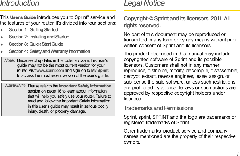 iIntroductionThis User&apos;s Guide introduces you to Sprint® service and the features of your router. It’s divided into four sections:ࡗSection 1:  Getting StartedࡗSection 2:  Installing and StartupࡗSection 3:  Quick Start GuideࡗSection 4:  Safety and Warranty InformationLegal NoticeCopyright © Sprint and its licensors. 2011. All rights reserved.No part of this document may be reproduced or transmitted in any form or by any means without prior written consent of Sprint and its licensors.The product described in this manual may include copyrighted software of Sprint and its possible licensors. Customers shall not in any manner reproduce, distribute, modify, decompile, disassemble, decrypt, extract, reverse engineer, lease, assign, or sublicense the said software, unless such restrictions are prohibited by applicable laws or such actions are approved by respective copyright holders under licenses.Trademarks and PermissionsSprint, sprint, SPRINT and the logo are trademarks or registered trademarks of Sprint.Other trademarks, product, service and company names mentioned are the property of their respective owners.Note: Because of updates in the router software, this user&apos;s guide may not be the most current version for your router. Visit www.sprint.com and sign on to My Sprint  to access the most recent version of the user&apos;s guide.WARNING: Please refer to the Important Safety Information section on page 16 to learn about information that will help you safely use your router. Failure to read and follow the Important Safety Information in this user&apos;s guide may result in serious bodily injury, death, or property damage.