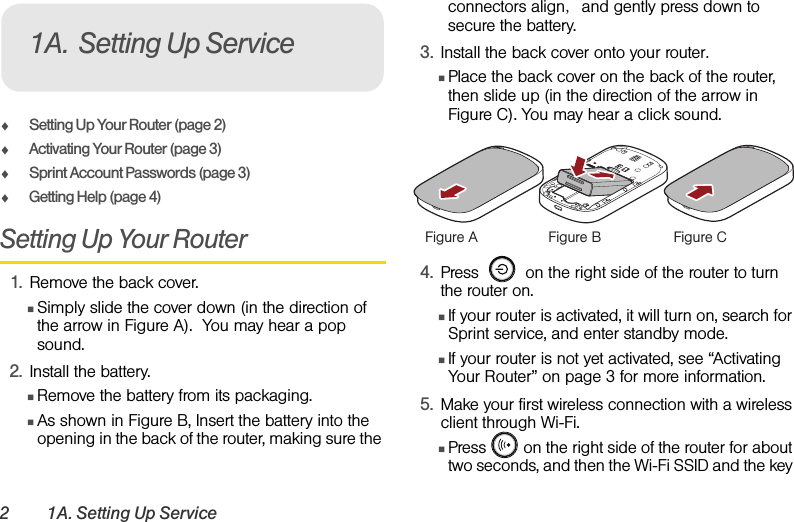 2 1A. Setting Up ServiceࡗSetting Up Your Router (page 2)ࡗActivating Your Router (page 3)ࡗSprint Account Passwords (page 3) ࡗGetting Help (page 4)Setting Up Your Router1. Remove the back cover.ⅢSimply slide the cover down (in the direction of the arrow in Figure A).  You may hear a pop sound.2. Install the battery.ⅢRemove the battery from its packaging.ⅢAs shown in Figure B, Insert the battery into the opening in the back of the router, making sure the connectors align, and gently press down to secure the battery.3. Install the back cover onto your router.ⅢPlace the back cover on the back of the router, then slide up (in the direction of the arrow in Figure C). You may hear a click sound. 4. Press     on the right side of the router to turn the router on. ⅢIf your router is activated, it will turn on, search for Sprint service, and enter standby mode. ⅢIf your router is not yet activated, see “Activating Your Router” on page 3 for more information.5. Make your first wireless connection with a wireless client through Wi-Fi. ⅢPress   on the right side of the router for about two seconds, and then the Wi-Fi SSID and the key 1A. Setting Up ServiceFigure A Figure B Figure C