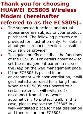  Thank you for choosing HUAWEI EC5805 Wireless Modem (hereinafter referred to as the EC5805). z The supported functions and actual appearance are subject to your product purchased. The following pictures are provided for illustration only. For details about your product selection, consult your service provider.  z This guide briefly describes the functions of the EC5805. For details about how to set the management parameters, see the Help on the web management page. z If the EC5805 is placed in an environment with poor ventilation, it will get heated after used for a long time. When the EC5805 gets heated to a certain extent, it will switch off or disconnect from the network automatically to protect itself. In this case, please expose the EC5805 in a well-ventilated place for heat dissipation and then restart the EC5805.  