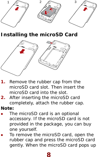  123 Installing the microSD Card  1.  Remove the rubber cap from the microSD card slot. Then insert the microSD card into the slot. After inserting the microSD card 2.  tz z completely, attach the rubber cap. No e: The microSD card is an optional accessory. If the microSD card is not provided in the package, you can buy one yourself. To remove the microSD card, open the rubber cap and press the microSD card gently. When the microSD card pops up 8 