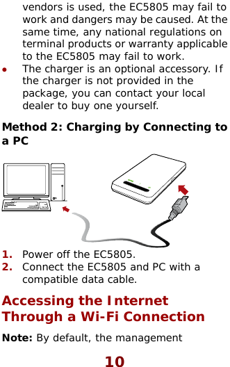  vendors is used, the EC5805 may fail to work and dangers may be caused. Asame time, any national regulations oterminal products or warrantyt the n  applicable charger is not provided in the cal ecting to to the EC5805 may fail to work. z The charger is an optional accessory. If the package, you can contact your lodealer to buy one yourself.  Method 2: Charging by Conna PC  1.  Power off the EC5805. 2.  Connect the EC5805 and PC with compatible data cable. Accessing the Internet Through a Wi-Fi Connection Note: By default, the management a 10 