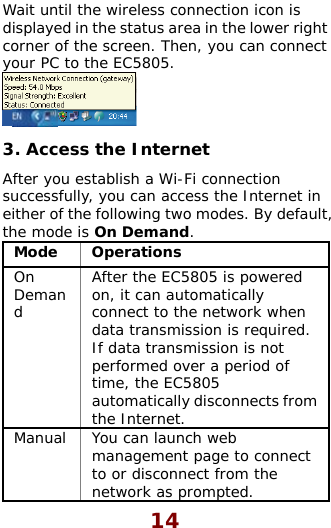  14 Wait until the wireless connection icon isdisplayed in the status area in the lower right corner of the screen. Then, you can connect your PC to the EC5805.    the Internet tablish a Wi-Fi connection , you can access the Internet following two mode On Demand. 3 ccessAfter you essuccessfully  in either of the s. By default, the mode isMode Operations . AOn Demand  en ired. m  After the EC5805 is powered on, it can automatically connect to the network whdata transmission is requIf data transmission is not performed over a period of time, the EC5805 automatically disconnects frothe Internet. M ect ct from the network as prompted.  anual  You can launch web management page to connto or disconne
