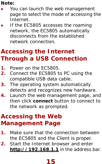  15 Note:  z You can launch the web managemepage to select the mode of accessingnt  the tically Through a USB Connection PC using the ble. . d g the Web etween  and the Client is proper. ernet browser and enter Internet. z If the EC5805 accesses the roaming network, the EC5805 automadisconnects from the established network connection. Accessing the Internet 1.  Power on the EC5805. 2.  Connect the EC5805 to compatible USB data ca3.  The operating system automatically detects and recognizes new hardware4.  Launch the web management page, anthen click connect button to connect to the network as prompted. inAccessManagement Page 1.  Make sure that the connection bthe EC58052.  Start the Int http://192.168.1.1 in the address bar. 