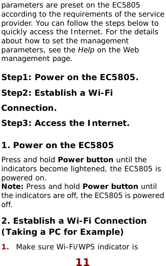  11 parameters are preset on the EC5805 according to the requirements of the service rovider. You can follow the steps below to tails t Web . Step2: Establish a Wi-Fi  and hold Power button until the  s n until  i wered  (Ta1.  Make sure Wi-Fi/WPS indicator is pquickly access the Internet. For the deabout how to set the managemenparameters, see the Help on the management page.  Step1: Power on the EC5805Connection. Step3: Access the Internet. 1. Power on the EC5805 Pressindicators become lightened, the EC5805 ipowered on.  Note: Press and hold Power buttothe ndicators are off, the EC5805 is pooff. 2. Establish a Wi-Fi Connectionking a PC for Example) 