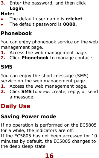  16 3.  Enter the password, and then click efault user name is cricket. e default password is 0000. eb 1.  eb management page. k to manage contacts. ssage (SMS) ge. 5805 efault, the EC5805 changes to Login. Note:  z The dz ThPhonebook You can enjoy phonebook service on the wmanagement page. Access the w2.  Click PhonebooSMS You can enjoy the short meservice on the web management page. 1.  Access the web management pa2.  Click SMS to view, create, reply, or send a message. Daily Use Saving Power mode If no operation is performed on the ECfor a while, the indicators are off. If the EC5805 has not been accessed for 10 minutes by dthe deep sleep state.  