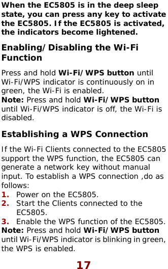  17 When the EC5805 is in the deep sleep state, you can press any key to activate  Disabling the Wi-Fi WPS indicator is off, the Wi-Fi is t g a WPS Connection  ed to the    en, the EC5805. If the EC5805 is activated,the indicators become lightened. Enabling/Function Press and hold Wi-Fi/WPS button until Wi-Fi/WPS indicator is continuously on in green, the Wi-Fi is enabled. Note: Press and hold Wi-Fi/WPS button until Wi-Fi/disabled. Es ablishinIf the Wi-Fi Clients connected to the EC5805support the WPS function, the EC5805 can generate a network key without manual ut. To establish a W inp PS connection ,do as follows:  1.  Power on the EC5805. 2.  Start the Clients connectEC5805. 3.  Enable the WPS function of the EC5805.Note: Press and hold Wi-Fi/WPS buttonuntil Wi-Fi/WPS indicator is blinking in grethe WPS is enabled. 