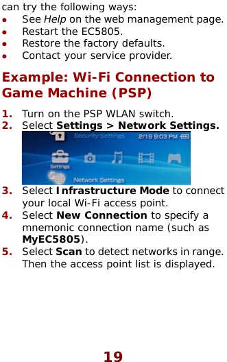  can try the following ways: z See Help on the web management page.  z z z 2.  . Restart the EC5805. Restore the factory defaults. Contact your service provider. Example: Wi-Fi Connection to Game Machine (PSP) 1.  Turn on the PSP WLAN switch. Select Settings &gt; Network Settings Select Infrastructure Mode to coyour local Wi-Fi access point. Select New Connection to specifmnemonic connection name (suchMyEC5805). Select Scan to detect networks in3.  nnect 4.  y a  as 5.  ange.  rThen the access point list is displayed. 19 