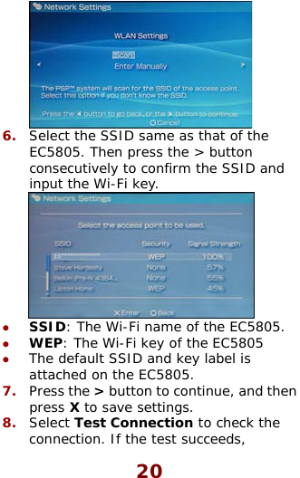   6.  Select the SSID same as that of the EC5805. Then press the &gt; button consecutively to confirm the SSID and input the Wi-Fi key.  SSID: The Wi-Fi name of the EC5WEP: The Wi-Fi key of the EC580The default SSID and key label is attached on the EC5805. Press the &gt; button to continue, anz 805. z 5  z 7.   then dpress X to save settings. 8.  Select Test Connection to check the connection. If the test succeeds, 20 