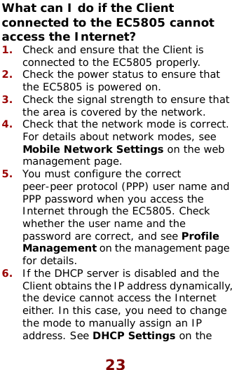  23 Whconacc rk mode is correct. e.  .  If the DHCP server is disabled and the Client obtains the IP address dynamicallythe device cannot access the Internet either. In this case, you need to change the mode to manually assign an IP address. See DHCP Settings on the at can I do if the Client nected to the EC5805 cannot ess the Internet? Check and ensure th1.  at the Client is connected to the EC5805 properly. Check the power statu2.  s to ensure that the EC5805 is powered on. Check the signal strength to e3.  nsure thatthe area is covered by the network. 4.  Check that the netwoFor details about network modes, see Mobile Network Settings on the web management pag5.  You must configure the correct peer-peer protocol (PPP) user name andPPP password when you access the Internet through the EC5805. Check whether the user name and the password are correct, and see Profile Management on the management page for details.  6, 