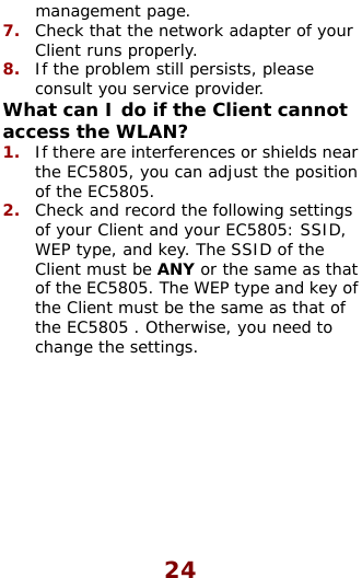  24 management page. 7.  Check that the network adapter of your Client runs properly. 8.  If the problem still persists, please consult you service provider. What can I do if the Client cannot acce1.  Ithe EC5805, you can adjust tof the EC5805.  2.  Check and record the following settings of your Client and your EC5805: SSID, WEP type, and key. The SSID of the Client must be ANY or the same as that of the EC5805. The WEP type and key of the Client must be the same as that of the EC5805 . Otherwise, you need to change the settings.           ss the WLAN? f there are interferences or shields near he position 