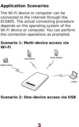  Application Scenarios The Wi-Fi device or computer can be connected to the Internet through the EC5805. The actual connecting procedure depends on the operating system of the Wi-Fi device or computer. You can perform the connection operations as prompted.  Scenario 1: Multi-device access via Wi-Fi Smart phone Game machineDigital cameraLaptop  Scenario 2: One-device access via USB  3 
