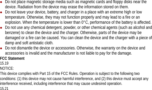 z Do not place magnetic storage media such as magnetic cards and floppy disks near the device. Radiation from the device may erase the information stored on them. z Do not leave your device, battery, and charger in a place with an extreme high or low temperature. Otherwise, they may not function properly and may lead to a fire or an explosion. When the temperature is lower than 0°C, performance of the battery is affected. z Do not use any chemical detergent, powder, or other chemical agents (such as alcohol and benzene) to clean the device and the charger. Otherwise, parts of the device may be damaged or a fire can be caused. You can clean the device and the charger with a piece of damp and soft antistatic cloth. z Do not dismantle the device or accessories. Otherwise, the warranty on the device and accessories is invalid and the manufacturer is not liable to pay for the damage. FCC Statement 15.19 NOTICE: This device complies with Part 15 of the FCC Rules. Operation is subject to the following two conditions: (1) this device may not cause harmful interference, and (2) this device must accept any interference received, including interference that may cause undesired operation. 15.21 
