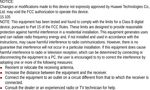 NOTICE: Changes or modifications made to this device not expressly approved by Huawei Technologies Co., Ltd. may void the FCC authorization to operate this device. 15.105 NOTE: This equipment has been tested and found to comply with the limits for a Class B digital device, pursuant to Part 15 of the FCC Rules. These limits are designed to provide reasonable protection against harmful interference in a residential installation. This equipment generates uses and can radiate radio frequency energy and, if not installed and used in accordance with the instructions, may cause harmful interference to radio communications. However, there is no guarantee that interference will not occur in a particular installation. If this equipment does cause harmful interference to radio or television reception, which can be determined by connecting or disconnecting the equipment to a PC, the user is encouraged to try to correct the interference by adopting one or more of the following measures: z Reorient or relocate the receiving antenna. z Increase the distance between the equipment and the receiver. z Connect the equipment to an outlet on a circuit different from that to which the receiver is connected. z Consult the dealer or an experienced radio or TV technician for help. 