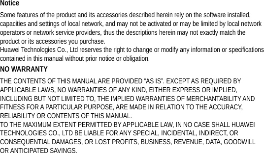 Notice Some features of the product and its accessories described herein rely on the software installed, capacities and settings of local network, and may not be activated or may be limited by local network operators or network service providers, thus the descriptions herein may not exactly match the product or its accessories you purchase. Huawei Technologies Co., Ltd reserves the right to change or modify any information or specifications contained in this manual without prior notice or obligation. NO WARRANTY THE CONTENTS OF THIS MANUAL ARE PROVIDED “AS IS”. EXCEPT AS REQUIRED BY APPLICABLE LAWS, NO WARRANTIES OF ANY KIND, EITHER EXPRESS OR IMPLIED, INCLUDING BUT NOT LIMITED TO, THE IMPLIED WARRANTIES OF MERCHANTABILITY AND FITNESS FOR A PARTICULAR PURPOSE, ARE MADE IN RELATION TO THE ACCURACY, RELIABILITY OR CONTENTS OF THIS MANUAL. TO THE MAXIMUM EXTENT PERMITTED BY APPLICABLE LAW, IN NO CASE SHALL HUAWEI TECHNOLOGIES CO., LTD BE LIABLE FOR ANY SPECIAL, INCIDENTAL, INDIRECT, OR CONSEQUENTIAL DAMAGES, OR LOST PROFITS, BUSINESS, REVENUE, DATA, GOODWILL OR ANTICIPATED SAVINGS. 