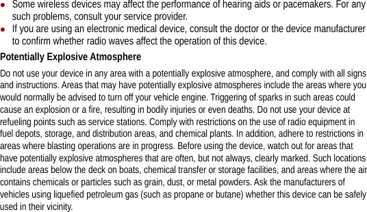 z Some wireless devices may affect the performance of hearing aids or pacemakers. For any such problems, consult your service provider. z If you are using an electronic medical device, consult the doctor or the device manufacturer to confirm whether radio waves affect the operation of this device. Potentially Explosive Atmosphere   Do not use your device in any area with a potentially explosive atmosphere, and comply with all signs and instructions. Areas that may have potentially explosive atmospheres include the areas where you would normally be advised to turn off your vehicle engine. Triggering of sparks in such areas could cause an explosion or a fire, resulting in bodily injuries or even deaths. Do not use your device at refueling points such as service stations. Comply with restrictions on the use of radio equipment in fuel depots, storage, and distribution areas, and chemical plants. In addition, adhere to restrictions in areas where blasting operations are in progress. Before using the device, watch out for areas that have potentially explosive atmospheres that are often, but not always, clearly marked. Such locations include areas below the deck on boats, chemical transfer or storage facilities, and areas where the air contains chemicals or particles such as grain, dust, or metal powders. Ask the manufacturers of vehicles using liquefied petroleum gas (such as propane or butane) whether this device can be safely used in their vicinity. 