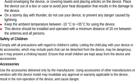 Avoid enveloping the device, or covering towels and placing articles on the device. Place the device out of a box or case to avoid poor heat dissipation that results in the damage to the device. z On a stormy day with thunder, do not use your device, to prevent any danger caused by lightning. z Keep the ambient temperature between -10 °C to +35°C for using the device. z This device should be installed and operated with a minimum distance of 20 cm between the antenna and all persons. Safety of Children Comply with all precautions with regard to children&apos;s safety. Letting the child play with your device or its accessories, which may include parts that can be detached from the device, may be dangerous, as it may present a choking hazard. Ensure that small children are kept away from the device and accessories. Accessories Use the accessories delivered only by the manufacturer. Using accessories of other manufacturers or vendors with this device model may invalidate any approval or warranty applicable to the device, result in the non-operation of the device, and cause danger. 