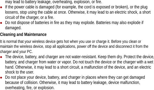 may lead to battery leakage, overheating, explosion, or fire. z If the power cable is damaged (for example, the cord is exposed or broken), or the plug loosens, stop using the cable at once. Otherwise, it may lead to an electric shock, a short circuit of the charger, or a fire. z Do not dispose of batteries in fire as they may explode. Batteries may also explode if damaged. Cleaning and Maintenance It is normal that your wireless device gets hot when you use or charge it. Before you clean or maintain the wireless device, stop all applications, power off the device and disconnect it from the charger and your PC. z The device, battery, and charger are not water-resistant. Keep them dry. Protect the device, battery, and charger from water or vapor. Do not touch the device or the charger with a wet hand. Otherwise, it may lead to a short circuit, a malfunction of the device, and an electric shock to the user. z Do not place your device, battery, and charger in places where they can get damaged because of collision. Otherwise, it may lead to battery leakage, device malfunction, overheating, fire, or explosion. 