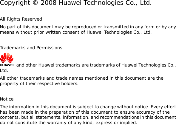   Copyright © 2008 Huawei Technologies Co., Ltd.  All Rights Reserved No part of this document may be reproduced or transmitted in any form or by any means without prior written consent of Huawei Technologies Co., Ltd.  Trademarks and Permissions   and other Huawei trademarks are trademarks of Huawei Technologies Co., Ltd. All other trademarks and trade names mentioned in this document are the property of their respective holders.  Notice The information in this document is subject to change without notice. Every effort has been made in the preparation of this document to ensure accuracy of the contents, but all statements, information, and recommendations in this document do not constitute the warranty of any kind, express or implied.  