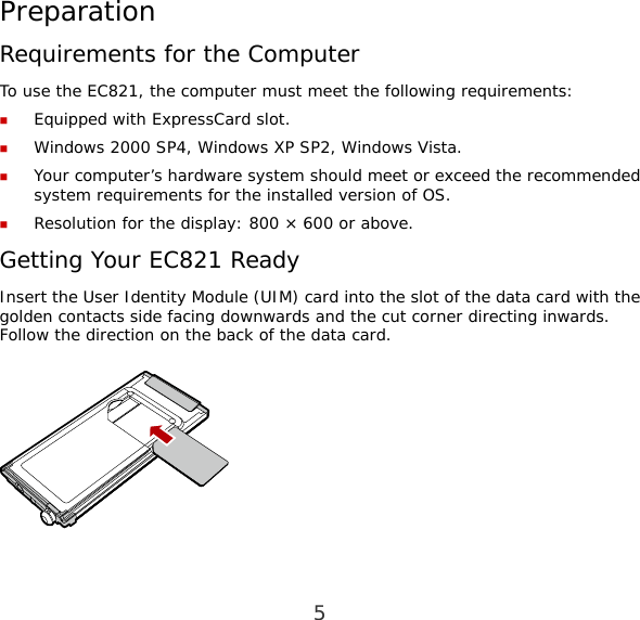 5 Preparation Requirements for the Computer To use the EC821, the computer must meet the following requirements:  Equipped with ExpressCard slot.  Windows 2000 SP4, Windows XP SP2, Windows Vista.  Your computer’s hardware system should meet or exceed the recommended system requirements for the installed version of OS.  Resolution for the display: 800 × 600 or above. Getting Your EC821 Ready Insert the User Identity Module (UIM) card into the slot of the data card with the golden contacts side facing downwards and the cut corner directing inwards. Follow the direction on the back of the data card.   