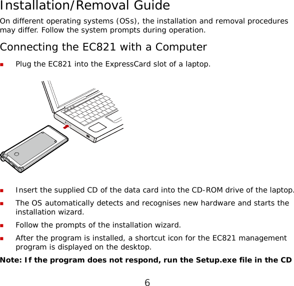 6 Installation/Removal Guide On different operating systems (OSs), the installation and removal procedures may differ. Follow the system prompts during operation. Connecting the EC821 with a Computer  Plug the EC821 into the ExpressCard slot of a laptop.    Insert the supplied CD of the data card into the CD-ROM drive of the laptop.  The OS automatically detects and recognises new hardware and starts the installation wizard.  Follow the prompts of the installation wizard.  After the program is installed, a shortcut icon for the EC821 management program is displayed on the desktop. Note: If the program does not respond, run the Setup.exe file in the CD 