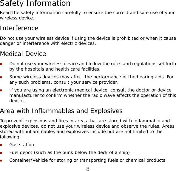 8 Safety Information Read the safety information carefully to ensure the correct and safe use of your wireless device. Interference Do not use your wireless device if using the device is prohibited or when it cause danger or interference with electric devices. Medical Device  Do not use your wireless device and follow the rules and regulations set forth by the hospitals and health care facilities.  Some wireless devices may affect the performance of the hearing aids. For any such problems, consult your service provider.  If you are using an electronic medical device, consult the doctor or device manufacturer to confirm whether the radio wave affects the operation of this device. Area with Inflammables and Explosives To prevent explosions and fires in areas that are stored with inflammable and explosive devices, do not use your wireless device and observe the rules. Areas stored with inflammables and explosives include but are not limited to the following:  Gas station  Fuel depot (such as the bunk below the deck of a ship)  Container/Vehicle for storing or transporting fuels or chemical products 