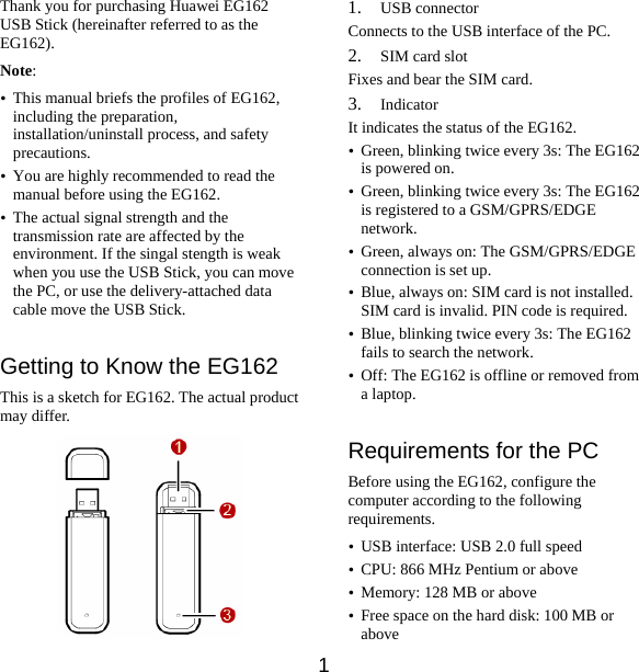 Thank you for purchasing Huawei EG162 USB Stick (hereinafter referred to as the EG162). Note:  y This manual briefs the profiles of EG162, including the preparation, installation/uninstall process, and safety precautions. y You are highly recommended to read the manual before using the EG162. y The actual signal strength and the transmission rate are affected by the environment. If the singal stength is weak when you use the USB Stick, you can move the PC, or use the delivery-attached data cable move the USB Stick.   Getting to Know the EG162 This is a sketch for EG162. The actual product may differ.  1. USB connector Connects to the USB interface of the PC. 2. SIM card slot Fixes and bear the SIM card. 3. Indicator It indicates the status of the EG162. y Green, blinking twice every 3s: The EG162 is powered on. y Green, blinking twice every 3s: The EG162 is registered to a GSM/GPRS/EDGE network. y Green, always on: The GSM/GPRS/EDGE connection is set up. y Blue, always on: SIM card is not installed. SIM card is invalid. PIN code is required. y Blue, blinking twice every 3s: The EG162 fails to search the network. y Off: The EG162 is offline or removed from a laptop.  Requirements for the PC Before using the EG162, configure the computer according to the following requirements. y USB interface: USB 2.0 full speed y CPU: 866 MHz Pentium or above y Memory: 128 MB or above   y Free space on the hard disk: 100 MB or above 1 