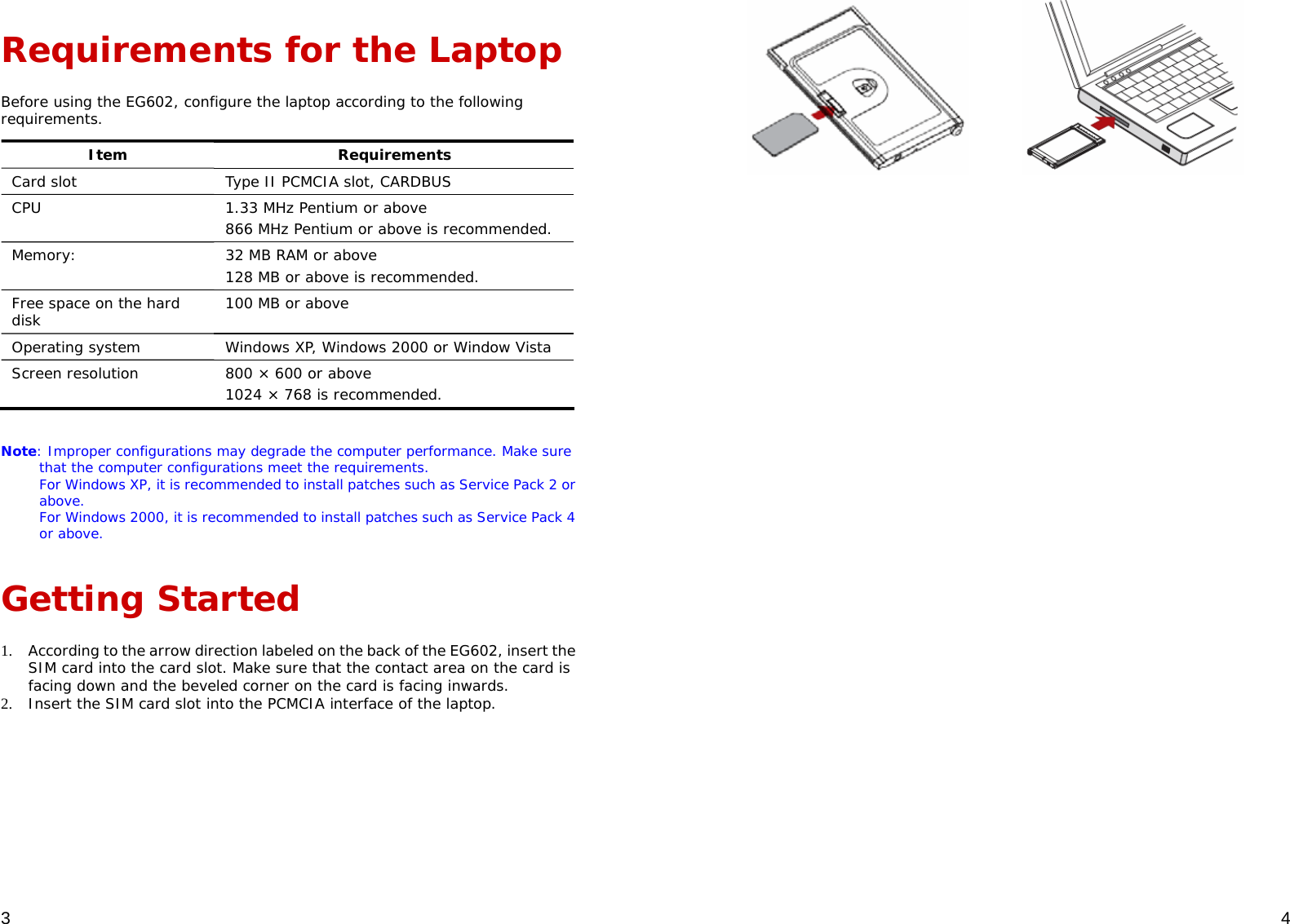  3 Requirements for the Laptop Before using the EG602, configure the laptop according to the following requirements.  Item Requirements Card slot  Type II PCMCIA slot, CARDBUS CPU  1.33 MHz Pentium or above 866 MHz Pentium or above is recommended. Memory:  32 MB RAM or above 128 MB or above is recommended. Free space on the hard disk  100 MB or above Operating system  Windows XP, Windows 2000 or Window Vista Screen resolution  800 × 600 or above 1024 × 768 is recommended.  Note: Improper configurations may degrade the computer performance. Make sure that the computer configurations meet the requirements. For Windows XP, it is recommended to install patches such as Service Pack 2 or above. For Windows 2000, it is recommended to install patches such as Service Pack 4 or above. Getting Started 1. According to the arrow direction labeled on the back of the EG602, insert the SIM card into the card slot. Make sure that the contact area on the card is facing down and the beveled corner on the card is facing inwards. 2. Insert the SIM card slot into the PCMCIA interface of the laptop.   4              