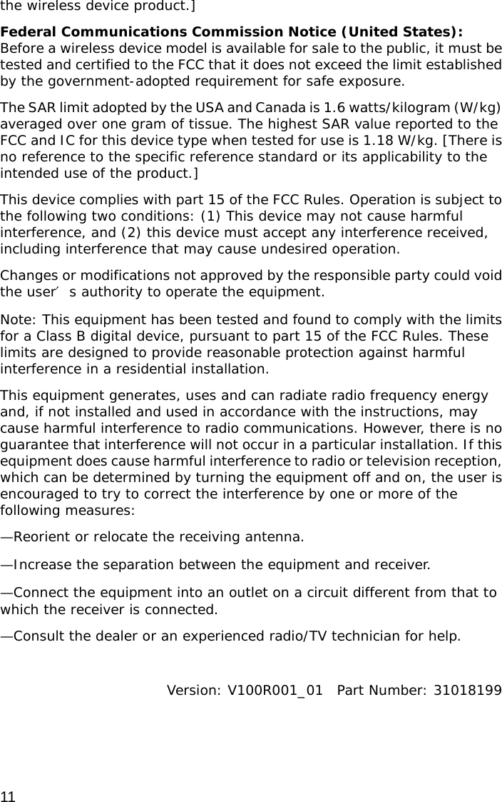  11 the wireless device product.] Federal Communications Commission Notice (United States): Before a wireless device model is available for sale to the public, it must be tested and certified to the FCC that it does not exceed the limit established by the government-adopted requirement for safe exposure. The SAR limit adopted by the USA and Canada is 1.6 watts/kilogram (W/kg) averaged over one gram of tissue. The highest SAR value reported to the FCC and IC for this device type when tested for use is 1.18 W/kg. [There is no reference to the specific reference standard or its applicability to the intended use of the product.] This device complies with part 15 of the FCC Rules. Operation is subject to the following two conditions: (1) This device may not cause harmful interference, and (2) this device must accept any interference received, including interference that may cause undesired operation. Changes or modifications not approved by the responsible party could void the user′s authority to operate the equipment. Note: This equipment has been tested and found to comply with the limits for a Class B digital device, pursuant to part 15 of the FCC Rules. These limits are designed to provide reasonable protection against harmful interference in a residential installation. This equipment generates, uses and can radiate radio frequency energy and, if not installed and used in accordance with the instructions, may cause harmful interference to radio communications. However, there is no guarantee that interference will not occur in a particular installation. If this equipment does cause harmful interference to radio or television reception, which can be determined by turning the equipment off and on, the user is encouraged to try to correct the interference by one or more of the following measures: —Reorient or relocate the receiving antenna. —Increase the separation between the equipment and receiver. —Connect the equipment into an outlet on a circuit different from that to which the receiver is connected. —Consult the dealer or an experienced radio/TV technician for help.  Version: V100R001_01  Part Number: 31018199 