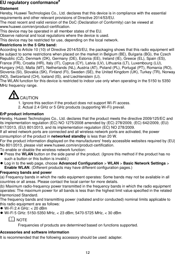  12  EU regulatory conformance# Statement Hereby, Huawei Technologies Co., Ltd. declares that this device is in compliance with the essential requirements and other relevant provisions of Directive 2014/53/EU. The most recent and valid version of the DoC (Declaration of Conformity) can be viewed at www.huawei.com/en/product-certification. This device may be operated in all member states of the EU. Observe national and local regulations where the device is used. This device may be restricted for use, depending on the local network. Restrictions in the 5 GHz band: According to Article 10 (10) of Directive 2014/53/EU, the packaging shows that this radio equipment will be subject to some restrictions when placed on the market in Belgium (BE), Bulgaria (BG), the Czech Republic (CZ), Denmark (DK), Germany (DE), Estonia (EE), Ireland (IE), Greece (EL), Spain (ES), France (FR), Croatia (HR), Italy (IT), Cyprus (CY), Latvia (LV), Lithuania (LT), Luxembourg (LU), Hungary (HU), Malta (MT), Netherlands (NL), Austria (AT), Poland (PL), Portugal (PT), Romania (RO), Slovenia (SI), Slovakia (SK), Finland (FI), Sweden (SE), the United Kingdom (UK), Turkey (TR), Norway (NO), Switzerland (CH), Iceland (IS), and Liechtenstein (LI). The WLAN function for this device is restricted to indoor use only when operating in the 5150 to 5350 MHz frequency range.  1. Ignore this section if the product does not support Wi-Fi access. 2. Actual 2.4 GHz or 5 GHz products (supporting Wi-Fi) prevail. ErP product information Hereby, Huawei Technologies Co., Ltd. declares that the product meets the directive 2009/125/EC and its implementation regulation (EC) NO 1275/2008 amended by (EC) 278/2009, (EC) 642/2009, (EU) 617/2013, (EU) 801/2013, and its implementation regulation (EC) NO 278/2009. If all wired network ports are connected and all wireless network ports are activated, the power consumption of the product in networked standby is less than 20 W. For the product information displayed on the manufacturers&apos; freely accessible websites required by (EU) No 801/2013, please visit www.huawei.com/en/product-certification. To enable or disable the wireless network function:  Press the WLAN button on the side panel of the product. (Ignore this method if the product has no such a button or this button is invalid.)  Log in to the web page, choose Advanced Configuration &gt; WLAN &gt; Basic Network Settings &gt; Enable WLAN. (Different products may have different configuration pages.) Frequency bands and power (a) Frequency bands in which the radio equipment operates: Some bands may not be available in all countries or all areas. Please contact the local carrier for more details. (b) Maximum radio-frequency power transmitted in the frequency bands in which the radio equipment operates: The maximum power for all bands is less than the highest limit value specified in the related Harmonized Standard. The frequency bands and transmitting power (radiated and/or conducted) nominal limits applicable to this radio equipment are as follows:  Wi-Fi 2.4 GHz: &lt; 20 dBm  Wi-Fi 5 GHz: 5150-5350 MHz, &lt; 23 dBm; 5470-5725 MHz, &lt; 30 dBm  Frequencies of products are determined based on functions supported. Accessories and software information It is recommended that the following accessory should be used: adapter.   CAUTIONNOTE