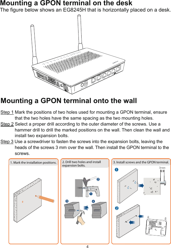 4Mounting a GPON terminal on the deskThe figure below shows an EG8245H that is horizontally placed on a desk.Mounting a GPON terminal onto the wallStep 1 Mark the positions of two holes used for mounting a GPON terminal, ensure that the two holes have the same spacing as the two mounting holes.Step 2 Select a proper drill according to the outer diameter of the screws. Use a hammer drill to drill the marked positions on the wall. Then clean the wall and install two expansion bolts.Step 3 Use a screwdriver to fasten the screws into the expansion bolts, leaving the heads of the screws 3 mm over the wall. Then install the GPON terminal to the screws.