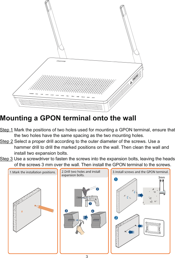 3Mounting a GPON terminal onto the wallStep 1 Mark the positions of two holes used for mounting a GPON terminal, ensure that the two holes have the same spacing as the two mounting holes.Step 2 Select a proper drill according to the outer diameter of the screws. Use a hammer drill to drill the marked positions on the wall. Then clean the wall and install two expansion bolts.Step 3 Use a screwdriver to fasten the screws into the expansion bolts, leaving the heads of the screws 3 mm over the wall. Then install the GPON terminal to the screws.