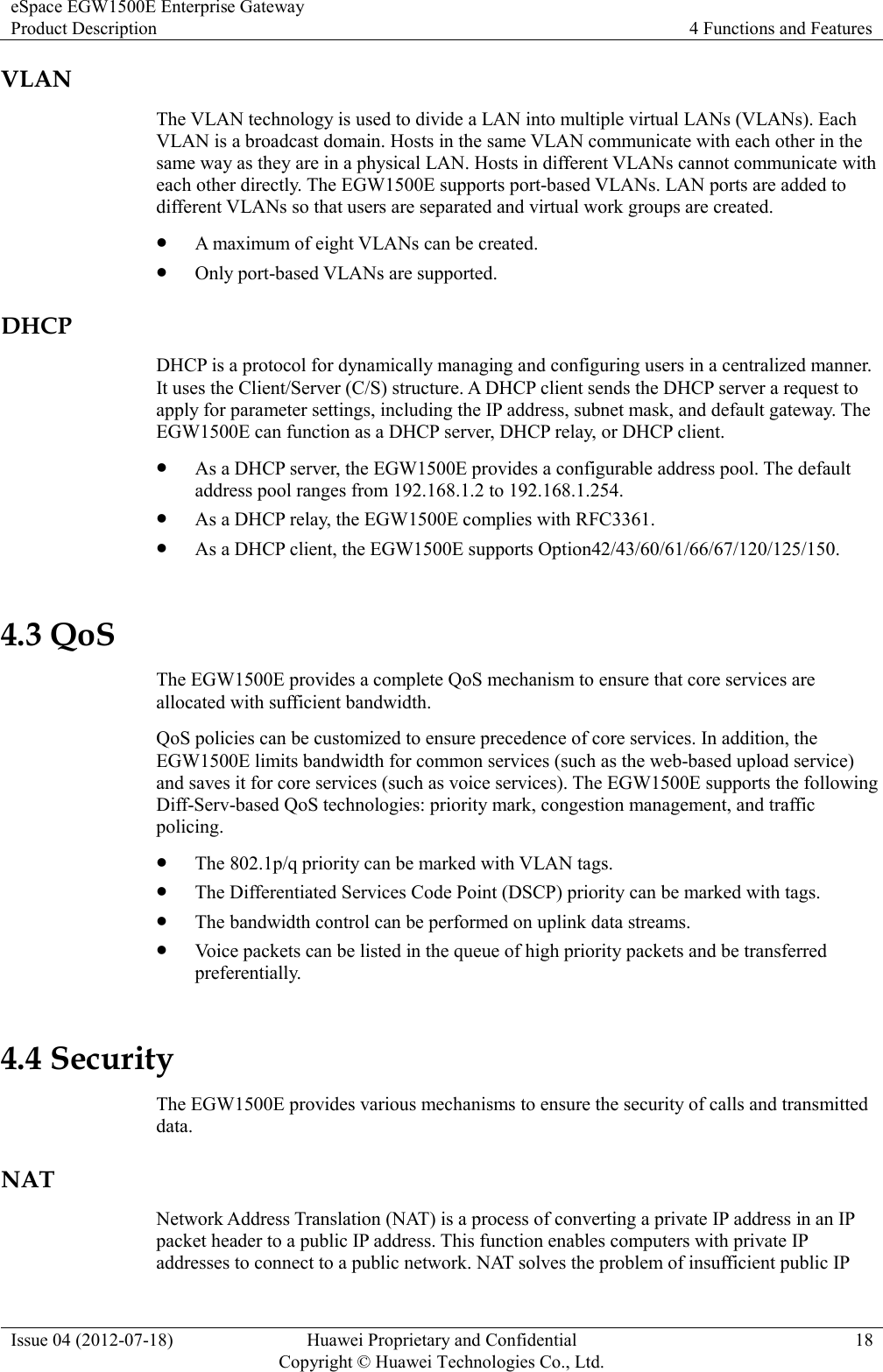 eSpace EGW1500E Enterprise Gateway Product Description 4 Functions and Features  Issue 04 (2012-07-18) Huawei Proprietary and Confidential                                     Copyright © Huawei Technologies Co., Ltd. 18  VLAN The VLAN technology is used to divide a LAN into multiple virtual LANs (VLANs). Each VLAN is a broadcast domain. Hosts in the same VLAN communicate with each other in the same way as they are in a physical LAN. Hosts in different VLANs cannot communicate with each other directly. The EGW1500E supports port-based VLANs. LAN ports are added to different VLANs so that users are separated and virtual work groups are created.  A maximum of eight VLANs can be created.  Only port-based VLANs are supported. DHCP DHCP is a protocol for dynamically managing and configuring users in a centralized manner. It uses the Client/Server (C/S) structure. A DHCP client sends the DHCP server a request to apply for parameter settings, including the IP address, subnet mask, and default gateway. The EGW1500E can function as a DHCP server, DHCP relay, or DHCP client.  As a DHCP server, the EGW1500E provides a configurable address pool. The default address pool ranges from 192.168.1.2 to 192.168.1.254.  As a DHCP relay, the EGW1500E complies with RFC3361.  As a DHCP client, the EGW1500E supports Option42/43/60/61/66/67/120/125/150. 4.3 QoS The EGW1500E provides a complete QoS mechanism to ensure that core services are allocated with sufficient bandwidth. QoS policies can be customized to ensure precedence of core services. In addition, the EGW1500E limits bandwidth for common services (such as the web-based upload service) and saves it for core services (such as voice services). The EGW1500E supports the following Diff-Serv-based QoS technologies: priority mark, congestion management, and traffic policing.  The 802.1p/q priority can be marked with VLAN tags.  The Differentiated Services Code Point (DSCP) priority can be marked with tags.  The bandwidth control can be performed on uplink data streams.  Voice packets can be listed in the queue of high priority packets and be transferred preferentially. 4.4 Security The EGW1500E provides various mechanisms to ensure the security of calls and transmitted data. NAT Network Address Translation (NAT) is a process of converting a private IP address in an IP packet header to a public IP address. This function enables computers with private IP addresses to connect to a public network. NAT solves the problem of insufficient public IP 