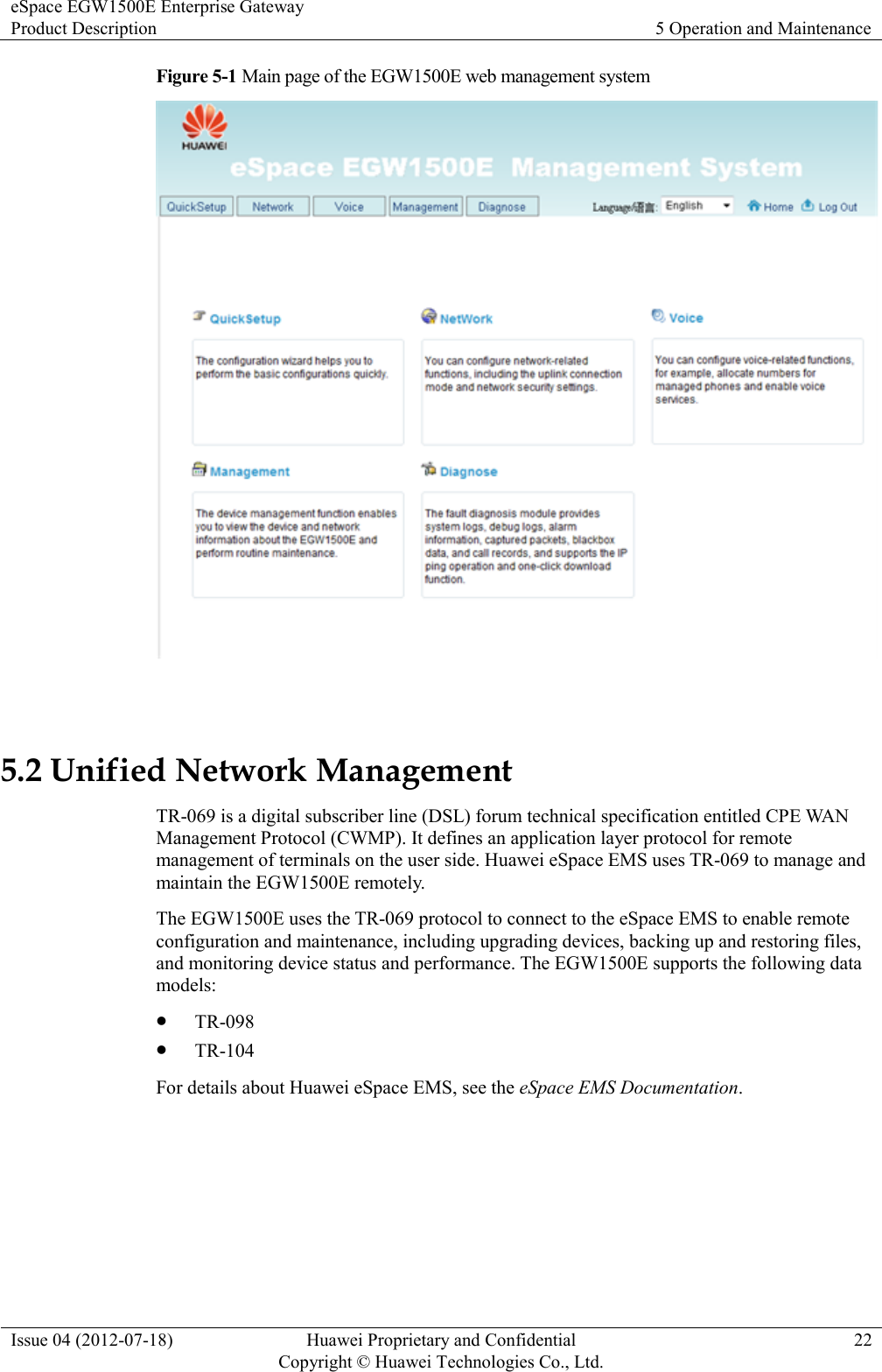 eSpace EGW1500E Enterprise Gateway Product Description 5 Operation and Maintenance  Issue 04 (2012-07-18) Huawei Proprietary and Confidential                                     Copyright © Huawei Technologies Co., Ltd. 22  Figure 5-1 Main page of the EGW1500E web management system   5.2 Unified Network Management TR-069 is a digital subscriber line (DSL) forum technical specification entitled CPE WAN Management Protocol (CWMP). It defines an application layer protocol for remote management of terminals on the user side. Huawei eSpace EMS uses TR-069 to manage and maintain the EGW1500E remotely. The EGW1500E uses the TR-069 protocol to connect to the eSpace EMS to enable remote configuration and maintenance, including upgrading devices, backing up and restoring files, and monitoring device status and performance. The EGW1500E supports the following data models:  TR-098  TR-104 For details about Huawei eSpace EMS, see the eSpace EMS Documentation. 