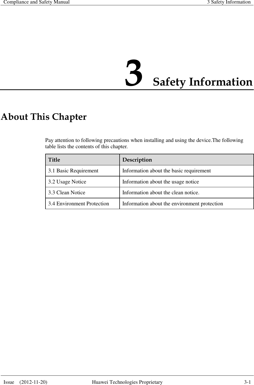 Compliance and Safety Manual  3 Safety Information  Issue    (2012-11-20)  Huawei Technologies Proprietary  3-1  3 Safety Information About This Chapter Pay attention to following precautions when installing and using the device.The following table lists the contents of this chapter. Title  Description 3.1 Basic Requirement  Information about the basic requirement 3.2 Usage Notice  Information about the usage notice 3.3 Clean Notice  Information about the clean notice. 3.4 Environment Protection  Information about the environment protection  