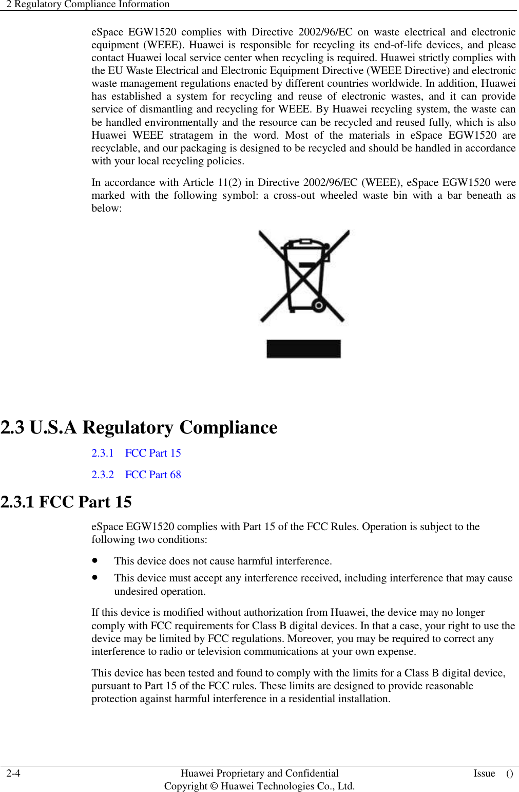 2 Regulatory Compliance Information    2-4 Huawei Proprietary and Confidential                                     Copyright © Huawei Technologies Co., Ltd. Issue    ()  eSpace  EGW1520  complies  with  Directive  2002/96/EC  on  waste  electrical  and  electronic equipment (WEEE). Huawei is responsible for recycling its end-of-life devices, and please contact Huawei local service center when recycling is required. Huawei strictly complies with the EU Waste Electrical and Electronic Equipment Directive (WEEE Directive) and electronic waste management regulations enacted by different countries worldwide. In addition, Huawei has  established  a  system  for  recycling  and  reuse  of  electronic  wastes,  and  it  can  provide service of dismantling and recycling for WEEE. By Huawei recycling system, the waste can be handled environmentally and the resource can be recycled and reused fully, which is also Huawei  WEEE  stratagem  in  the  word.  Most  of  the  materials  in  eSpace  EGW1520  are recyclable, and our packaging is designed to be recycled and should be handled in accordance with your local recycling policies.   In accordance with Article 11(2) in Directive 2002/96/EC (WEEE), eSpace EGW1520 were marked  with  the  following  symbol:  a  cross-out  wheeled  waste  bin  with  a  bar  beneath  as below:   2.3 U.S.A Regulatory Compliance 2.3.1    FCC Part 15 2.3.2    FCC Part 68 2.3.1 FCC Part 15 eSpace EGW1520 complies with Part 15 of the FCC Rules. Operation is subject to the following two conditions:  This device does not cause harmful interference.  This device must accept any interference received, including interference that may cause undesired operation. If this device is modified without authorization from Huawei, the device may no longer comply with FCC requirements for Class B digital devices. In that a case, your right to use the device may be limited by FCC regulations. Moreover, you may be required to correct any interference to radio or television communications at your own expense. This device has been tested and found to comply with the limits for a Class B digital device, pursuant to Part 15 of the FCC rules. These limits are designed to provide reasonable protection against harmful interference in a residential installation. 