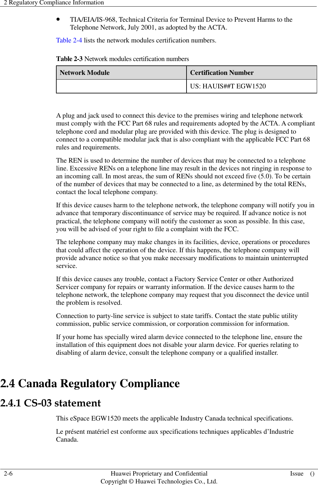 2 Regulatory Compliance Information    2-6 Huawei Proprietary and Confidential                                     Copyright © Huawei Technologies Co., Ltd. Issue    ()   TIA/EIA/IS-968, Technical Criteria for Terminal Device to Prevent Harms to the Telephone Network, July 2001, as adopted by the ACTA. Table 2-4 lists the network modules certification numbers. Table 2-3 Network modules certification numbers Network Module Certification Number  US: HAUIS##T EGW1520  A plug and jack used to connect this device to the premises wiring and telephone network must comply with the FCC Part 68 rules and requirements adopted by the ACTA. A compliant telephone cord and modular plug are provided with this device. The plug is designed to connect to a compatible modular jack that is also compliant with the applicable FCC Part 68 rules and requirements. The REN is used to determine the number of devices that may be connected to a telephone line. Excessive RENs on a telephone line may result in the devices not ringing in response to an incoming call. In most areas, the sum of RENs should not exceed five (5.0). To be certain of the number of devices that may be connected to a line, as determined by the total RENs, contact the local telephone company.   If this device causes harm to the telephone network, the telephone company will notify you in advance that temporary discontinuance of service may be required. If advance notice is not practical, the telephone company will notify the customer as soon as possible. In this case, you will be advised of your right to file a complaint with the FCC. The telephone company may make changes in its facilities, device, operations or procedures that could affect the operation of the device. If this happens, the telephone company will provide advance notice so that you make necessary modifications to maintain uninterrupted service. If this device causes any trouble, contact a Factory Service Center or other Authorized Servicer company for repairs or warranty information. If the device causes harm to the telephone network, the telephone company may request that you disconnect the device until the problem is resolved. Connection to party-line service is subject to state tariffs. Contact the state public utility commission, public service commission, or corporation commission for information. If your home has specially wired alarm device connected to the telephone line, ensure the installation of this equipment does not disable your alarm device. For queries relating to disabling of alarm device, consult the telephone company or a qualified installer. 2.4 Canada Regulatory Compliance 2.4.1 CS-03 statement This eSpace EGW1520 meets the applicable Industry Canada technical specifications.   Le présent matériel est conforme aux specifications techniques applicables d’Industrie Canada. 
