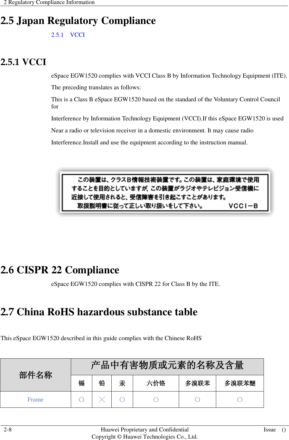 2 Regulatory Compliance Information    2-8 Huawei Proprietary and Confidential                                     Copyright © Huawei Technologies Co., Ltd. Issue    ()  2.5 Japan Regulatory Compliance 2.5.1    VCCI  2.5.1 VCCI eSpace EGW1520 complies with VCCI Class B by Information Technology Equipment (ITE). The preceding translates as follows: This is a Class B eSpace EGW1520 based on the standard of the Voluntary Control Council for Interference by Information Technology Equipment (VCCI).If this eSpace EGW1520 is used Near a radio or television receiver in a domestic environment. It may cause radio Interference.Install and use the equipment according to the instruction manual.     2.6 CISPR 22 Compliance eSpace EGW1520 complies with CISPR 22 for Class B by the ITE. 2.7 China RoHS hazardous substance table  This eSpace EGW1520 described in this guide complies with the Chinese RoHS  部件名称 产品中有害物质或元素的名称及含量 镉 铅 汞 六价铬 多溴联苯 多溴联苯醚 Frame 〇 ╳ 〇 〇 〇 〇 