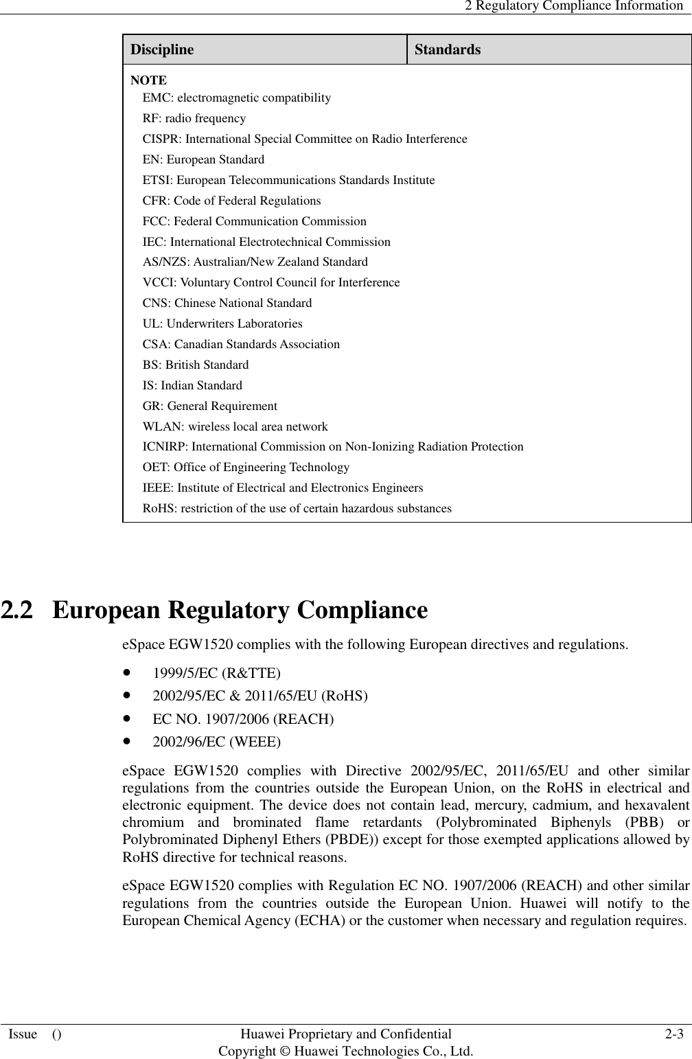   2 Regulatory Compliance Information  Issue    () Huawei Proprietary and Confidential                                     Copyright © Huawei Technologies Co., Ltd. 2-3  Discipline Standards NOTE EMC: electromagnetic compatibility RF: radio frequency CISPR: International Special Committee on Radio Interference EN: European Standard ETSI: European Telecommunications Standards Institute CFR: Code of Federal Regulations FCC: Federal Communication Commission IEC: International Electrotechnical Commission AS/NZS: Australian/New Zealand Standard VCCI: Voluntary Control Council for Interference CNS: Chinese National Standard UL: Underwriters Laboratories CSA: Canadian Standards Association BS: British Standard IS: Indian Standard GR: General Requirement WLAN: wireless local area network ICNIRP: International Commission on Non-Ionizing Radiation Protection OET: Office of Engineering Technology IEEE: Institute of Electrical and Electronics Engineers RoHS: restriction of the use of certain hazardous substances  2.2   European Regulatory Compliance eSpace EGW1520 complies with the following European directives and regulations.  1999/5/EC (R&amp;TTE)  2002/95/EC &amp; 2011/65/EU (RoHS)  EC NO. 1907/2006 (REACH)  2002/96/EC (WEEE) eSpace  EGW1520  complies  with  Directive  2002/95/EC,  2011/65/EU  and  other  similar regulations from  the  countries  outside  the  European Union, on the RoHS in  electrical and electronic equipment. The device does not contain lead, mercury, cadmium, and hexavalent chromium  and  brominated  flame  retardants  (Polybrominated  Biphenyls  (PBB)  or Polybrominated Diphenyl Ethers (PBDE)) except for those exempted applications allowed by RoHS directive for technical reasons.   eSpace EGW1520 complies with Regulation EC NO. 1907/2006 (REACH) and other similar regulations  from  the  countries  outside  the  European  Union.  Huawei  will  notify  to  the European Chemical Agency (ECHA) or the customer when necessary and regulation requires.  
