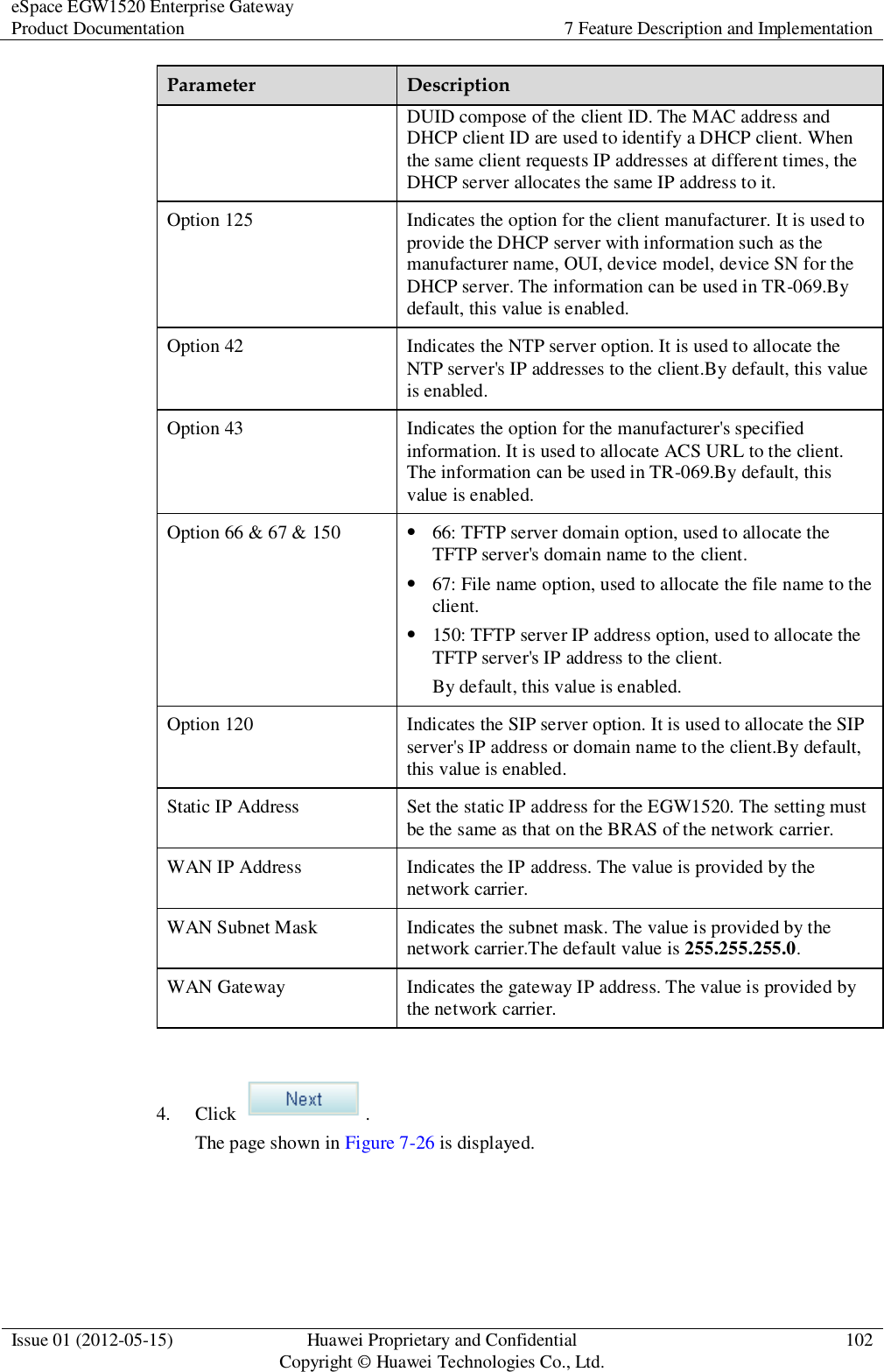 eSpace EGW1520 Enterprise Gateway Product Documentation 7 Feature Description and Implementation  Issue 01 (2012-05-15) Huawei Proprietary and Confidential                                     Copyright © Huawei Technologies Co., Ltd. 102  Parameter Description DUID compose of the client ID. The MAC address and DHCP client ID are used to identify a DHCP client. When the same client requests IP addresses at different times, the DHCP server allocates the same IP address to it. Option 125 Indicates the option for the client manufacturer. It is used to provide the DHCP server with information such as the manufacturer name, OUI, device model, device SN for the DHCP server. The information can be used in TR-069.By default, this value is enabled. Option 42 Indicates the NTP server option. It is used to allocate the NTP server&apos;s IP addresses to the client.By default, this value is enabled. Option 43 Indicates the option for the manufacturer&apos;s specified information. It is used to allocate ACS URL to the client. The information can be used in TR-069.By default, this value is enabled. Option 66 &amp; 67 &amp; 150  66: TFTP server domain option, used to allocate the TFTP server&apos;s domain name to the client.  67: File name option, used to allocate the file name to the client.  150: TFTP server IP address option, used to allocate the TFTP server&apos;s IP address to the client. By default, this value is enabled. Option 120 Indicates the SIP server option. It is used to allocate the SIP server&apos;s IP address or domain name to the client.By default, this value is enabled. Static IP Address Set the static IP address for the EGW1520. The setting must be the same as that on the BRAS of the network carrier. WAN IP Address Indicates the IP address. The value is provided by the network carrier. WAN Subnet Mask Indicates the subnet mask. The value is provided by the network carrier.The default value is 255.255.255.0. WAN Gateway Indicates the gateway IP address. The value is provided by the network carrier.  4. Click  . The page shown in Figure 7-26 is displayed. 
