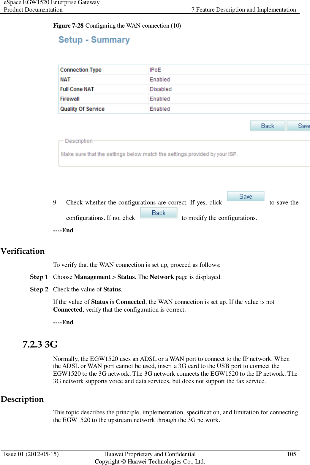eSpace EGW1520 Enterprise Gateway Product Documentation 7 Feature Description and Implementation  Issue 01 (2012-05-15) Huawei Proprietary and Confidential                                     Copyright © Huawei Technologies Co., Ltd. 105  Figure 7-28 Configuring the WAN connection (10)   9. Check whether the configurations are correct. If yes, click    to save the configurations. If no, click    to modify the configurations. ----End Verification To verify that the WAN connection is set up, proceed as follows: Step 1 Choose Management &gt; Status. The Network page is displayed. Step 2 Check the value of Status. If the value of Status is Connected, the WAN connection is set up. If the value is not Connected, verify that the configuration is correct. ----End 7.2.3 3G Normally, the EGW1520 uses an ADSL or a WAN port to connect to the IP network. When the ADSL or WAN port cannot be used, insert a 3G card to the USB port to connect the EGW1520 to the 3G network. The 3G network connects the EGW1520 to the IP network. The 3G network supports voice and data services, but does not support the fax service. Description This topic describes the principle, implementation, specification, and limitation for connecting the EGW1520 to the upstream network through the 3G network. 
