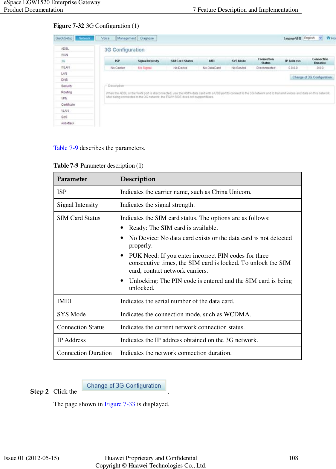 eSpace EGW1520 Enterprise Gateway Product Documentation 7 Feature Description and Implementation  Issue 01 (2012-05-15) Huawei Proprietary and Confidential                                     Copyright © Huawei Technologies Co., Ltd. 108  Figure 7-32 3G Configuration (1)   Table 7-9 describes the parameters. Table 7-9 Parameter description (1) Parameter Description ISP Indicates the carrier name, such as China Unicom. Signal Intensity Indicates the signal strength. SIM Card Status Indicates the SIM card status. The options are as follows:  Ready: The SIM card is available.  No Device: No data card exists or the data card is not detected properly.  PUK Need: If you enter incorrect PIN codes for three consecutive times, the SIM card is locked. To unlock the SIM card, contact network carriers.  Unlocking: The PIN code is entered and the SIM card is being unlocked. IMEI Indicates the serial number of the data card. SYS Mode Indicates the connection mode, such as WCDMA. Connection Status Indicates the current network connection status. IP Address Indicates the IP address obtained on the 3G network. Connection Duration Indicates the network connection duration.  Step 2 Click the  . The page shown in Figure 7-33 is displayed. 