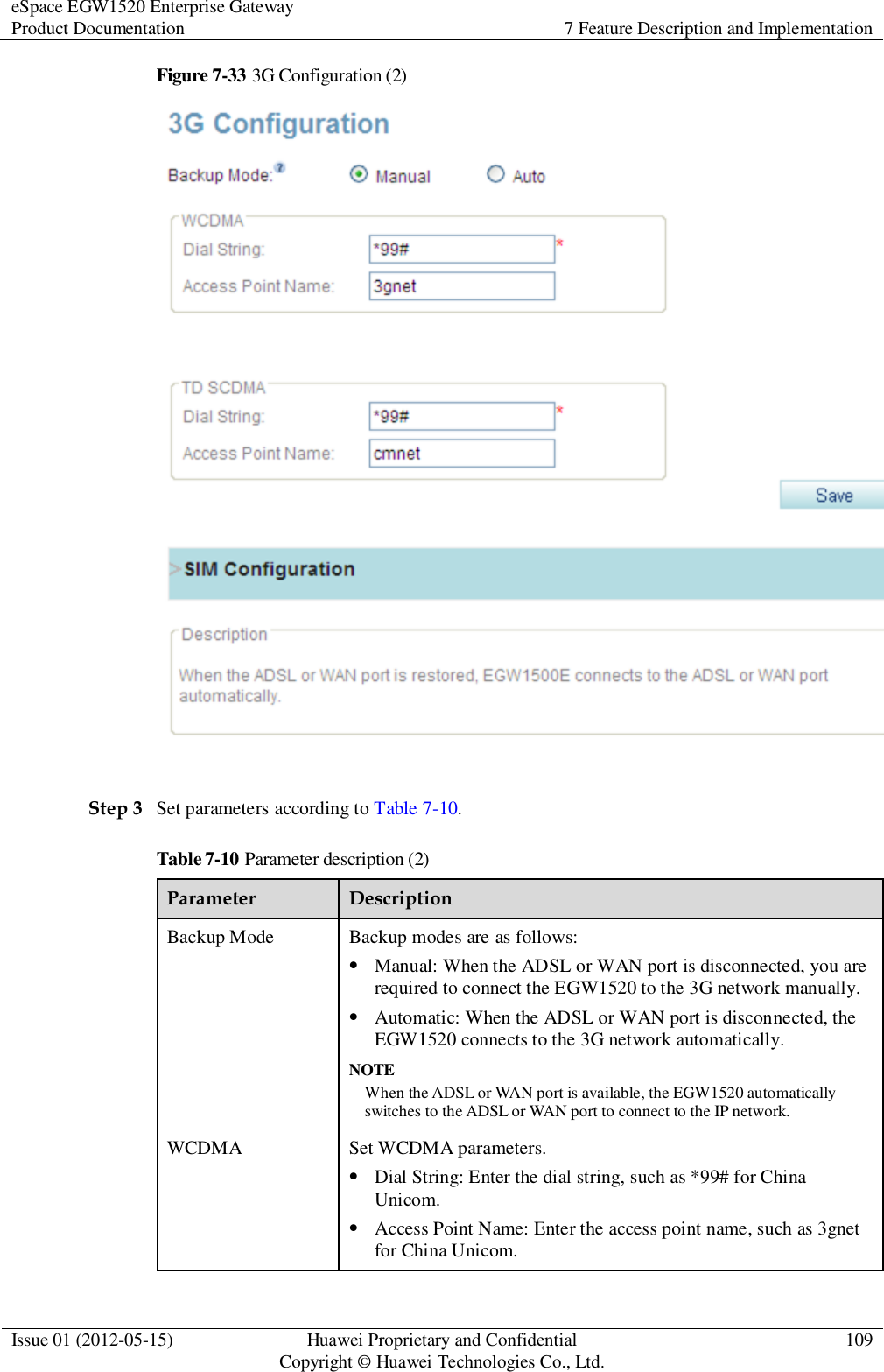 eSpace EGW1520 Enterprise Gateway Product Documentation 7 Feature Description and Implementation  Issue 01 (2012-05-15) Huawei Proprietary and Confidential                                     Copyright © Huawei Technologies Co., Ltd. 109  Figure 7-33 3G Configuration (2)   Step 3 Set parameters according to Table 7-10. Table 7-10 Parameter description (2) Parameter Description Backup Mode Backup modes are as follows:  Manual: When the ADSL or WAN port is disconnected, you are required to connect the EGW1520 to the 3G network manually.    Automatic: When the ADSL or WAN port is disconnected, the EGW1520 connects to the 3G network automatically. NOTE When the ADSL or WAN port is available, the EGW1520 automatically switches to the ADSL or WAN port to connect to the IP network. WCDMA Set WCDMA parameters.  Dial String: Enter the dial string, such as *99# for China Unicom.  Access Point Name: Enter the access point name, such as 3gnet for China Unicom. 