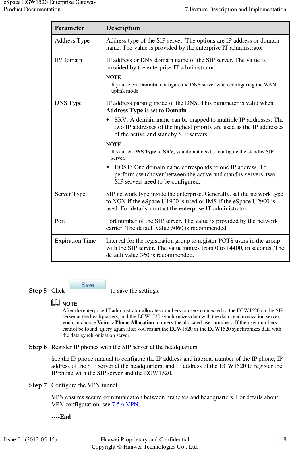 eSpace EGW1520 Enterprise Gateway Product Documentation 7 Feature Description and Implementation  Issue 01 (2012-05-15) Huawei Proprietary and Confidential                                     Copyright © Huawei Technologies Co., Ltd. 118  Parameter Description Address Type Address type of the SIP server. The options are IP address or domain name. The value is provided by the enterprise IT administrator. IP/Domain IP address or DNS domain name of the SIP server. The value is provided by the enterprise IT administrator. NOTE If you select Domain, configure the DNS server when configuring the WAN uplink mode. DNS Type IP address parsing mode of the DNS. This parameter is valid when Address Type is set to Domain.  SRV: A domain name can be mapped to multiple IP addresses. The two IP addresses of the highest priority are used as the IP addresses of the active and standby SIP servers.   NOTE If you set DNS Type to SRV, you do not need to configure the standby SIP server.  HOST: One domain name corresponds to one IP address. To perform switchover between the active and standby servers, two SIP servers need to be configured. Server Type SIP network type inside the enterprise. Generally, set the network type to NGN if the eSpace U1900 is used or IMS if the eSpace U2900 is used. For details, contact the enterprise IT administrator. Port Port number of the SIP server. The value is provided by the network carrier. The default value 5060 is recommended. Expiration Time Interval for the registration group to register POTS users in the group with the SIP server. The value ranges from 0 to 14400, in seconds. The default value 360 is recommended.  Step 5 Click    to save the settings.  After the enterprise IT administrator allocates numbers to users connected to the EGW1520 on the SIP server at the headquarters, and the EGW1520 synchronizes data with the data synchronization server, you can choose Voice &gt; Phone Allocation to query the allocated user numbers. If the user numbers cannot be found, query again after you restart the EGW1520 or the EGW1520 synchronizes data with the data synchronization server. Step 6 Register IP phones with the SIP server at the headquarters. See the IP phone manual to configure the IP address and internal number of the IP phone, IP address of the SIP server at the headquarters, and IP address of the EGW1520 to register the IP phone with the SIP server and the EGW1520. Step 7 Configure the VPN tunnel. VPN ensures secure communication between branches and headquarters. For details about VPN configuration, see 7.5.6 VPN. ----End 