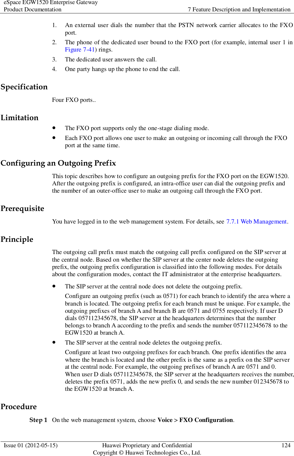 eSpace EGW1520 Enterprise Gateway Product Documentation 7 Feature Description and Implementation  Issue 01 (2012-05-15) Huawei Proprietary and Confidential                                     Copyright © Huawei Technologies Co., Ltd. 124  1. An external user dials the number that the PSTN network carrier allocates to the FXO port. 2. The phone of the dedicated user bound to the FXO port (for example, internal user 1 in Figure 7-41) rings. 3. The dedicated user answers the call. 4. One party hangs up the phone to end the call. Specification Four FXO ports.. Limitation  The FXO port supports only the one-stage dialing mode.  Each FXO port allows one user to make an outgoing or incoming call through the FXO port at the same time. Configuring an Outgoing Prefix This topic describes how to configure an outgoing prefix for the FXO port on the EGW1520. After the outgoing prefix is configured, an intra-office user can dial the outgoing prefix and the number of an outer-office user to make an outgoing call through the FXO port. Prerequisite You have logged in to the web management system. For details, see 7.7.1 Web Management. Principle The outgoing call prefix must match the outgoing call prefix configured on the SIP server at the central node. Based on whether the SIP server at the center node deletes the outgoing prefix, the outgoing prefix configuration is classified into the following modes. For details about the configuration modes, contact the IT administrator at the enterprise headquarters.  The SIP server at the central node does not delete the outgoing prefix. Configure an outgoing prefix (such as 0571) for each branch to identify the area where a branch is located. The outgoing prefix for each branch must be unique. For example, the outgoing prefixes of branch A and branch B are 0571 and 0755 respectively. If user D dials 057112345678, the SIP server at the headquarters determines that the number belongs to branch A according to the prefix and sends the number 057112345678 to the EGW1520 at branch A.  The SIP server at the central node deletes the outgoing prefix. Configure at least two outgoing prefixes for each branch. One prefix identifies the area where the branch is located and the other prefix is the same as a prefix on the SIP server at the central node. For example, the outgoing prefixes of branch A are 0571 and 0. When user D dials 057112345678, the SIP server at the headquarters receives the number, deletes the prefix 0571, adds the new prefix 0, and sends the new number 012345678 to the EGW1520 at branch A. Procedure Step 1 On the web management system, choose Voice &gt; FXO Configuration. 