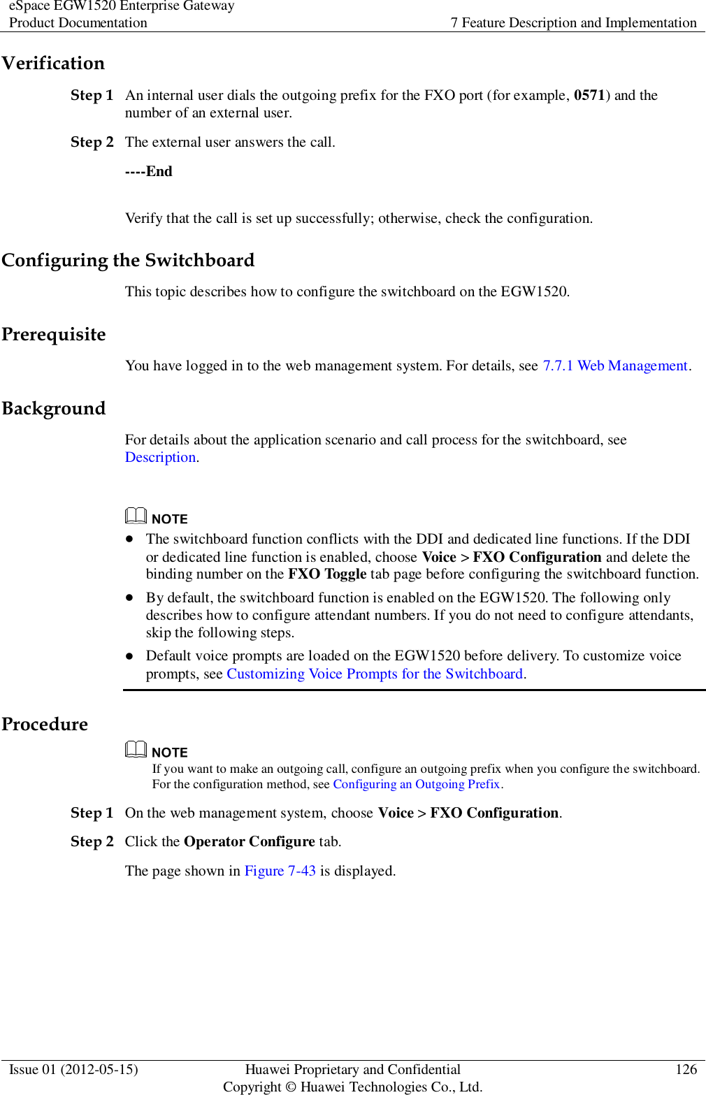 eSpace EGW1520 Enterprise Gateway Product Documentation 7 Feature Description and Implementation  Issue 01 (2012-05-15) Huawei Proprietary and Confidential                                     Copyright © Huawei Technologies Co., Ltd. 126  Verification Step 1 An internal user dials the outgoing prefix for the FXO port (for example, 0571) and the number of an external user. Step 2 The external user answers the call. ----End Verify that the call is set up successfully; otherwise, check the configuration. Configuring the Switchboard This topic describes how to configure the switchboard on the EGW1520. Prerequisite You have logged in to the web management system. For details, see 7.7.1 Web Management. Background For details about the application scenario and call process for the switchboard, see Description.    The switchboard function conflicts with the DDI and dedicated line functions. If the DDI or dedicated line function is enabled, choose Voice &gt; FXO Configuration and delete the binding number on the FXO Toggle tab page before configuring the switchboard function.  By default, the switchboard function is enabled on the EGW1520. The following only describes how to configure attendant numbers. If you do not need to configure attendants, skip the following steps.  Default voice prompts are loaded on the EGW1520 before delivery. To customize voice prompts, see Customizing Voice Prompts for the Switchboard. Procedure  If you want to make an outgoing call, configure an outgoing prefix when you configure the switchboard. For the configuration method, see Configuring an Outgoing Prefix. Step 1 On the web management system, choose Voice &gt; FXO Configuration. Step 2 Click the Operator Configure tab. The page shown in Figure 7-43 is displayed. 