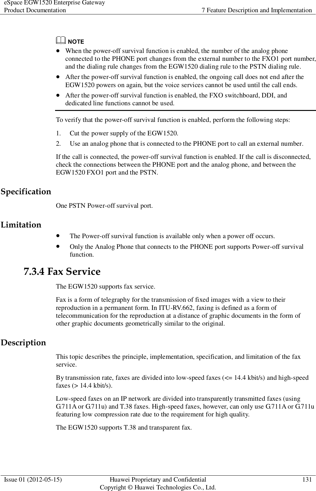 eSpace EGW1520 Enterprise Gateway Product Documentation 7 Feature Description and Implementation  Issue 01 (2012-05-15) Huawei Proprietary and Confidential                                     Copyright © Huawei Technologies Co., Ltd. 131     When the power-off survival function is enabled, the number of the analog phone connected to the PHONE port changes from the external number to the FXO1 port number, and the dialing rule changes from the EGW1520 dialing rule to the PSTN dialing rule.  After the power-off survival function is enabled, the ongoing call does not end after the EGW1520 powers on again, but the voice services cannot be used until the call ends.  After the power-off survival function is enabled, the FXO switchboard, DDI, and dedicated line functions cannot be used. To verify that the power-off survival function is enabled, perform the following steps: 1. Cut the power supply of the EGW1520. 2. Use an analog phone that is connected to the PHONE port to call an external number. If the call is connected, the power-off survival function is enabled. If the call is disconnected, check the connections between the PHONE port and the analog phone, and between the EGW1520 FXO1 port and the PSTN. Specification One PSTN Power-off survival port. Limitation  The Power-off survival function is available only when a power off occurs.  Only the Analog Phone that connects to the PHONE port supports Power-off survival function. 7.3.4 Fax Service The EGW1520 supports fax service. Fax is a form of telegraphy for the transmission of fixed images with a view to their reproduction in a permanent form. In ITU-RV.662, faxing is defined as a form of telecommunication for the reproduction at a distance of graphic documents in the form of other graphic documents geometrically similar to the original. Description This topic describes the principle, implementation, specification, and limitation of the fax service. By transmission rate, faxes are divided into low-speed faxes (&lt;= 14.4 kbit/s) and high-speed faxes (&gt; 14.4 kbit/s). Low-speed faxes on an IP network are divided into transparently transmitted faxes (using G.711A or G.711u) and T.38 faxes. High-speed faxes, however, can only use G.711A or G.711u featuring low compression rate due to the requirement for high quality. The EGW1520 supports T.38 and transparent fax. 