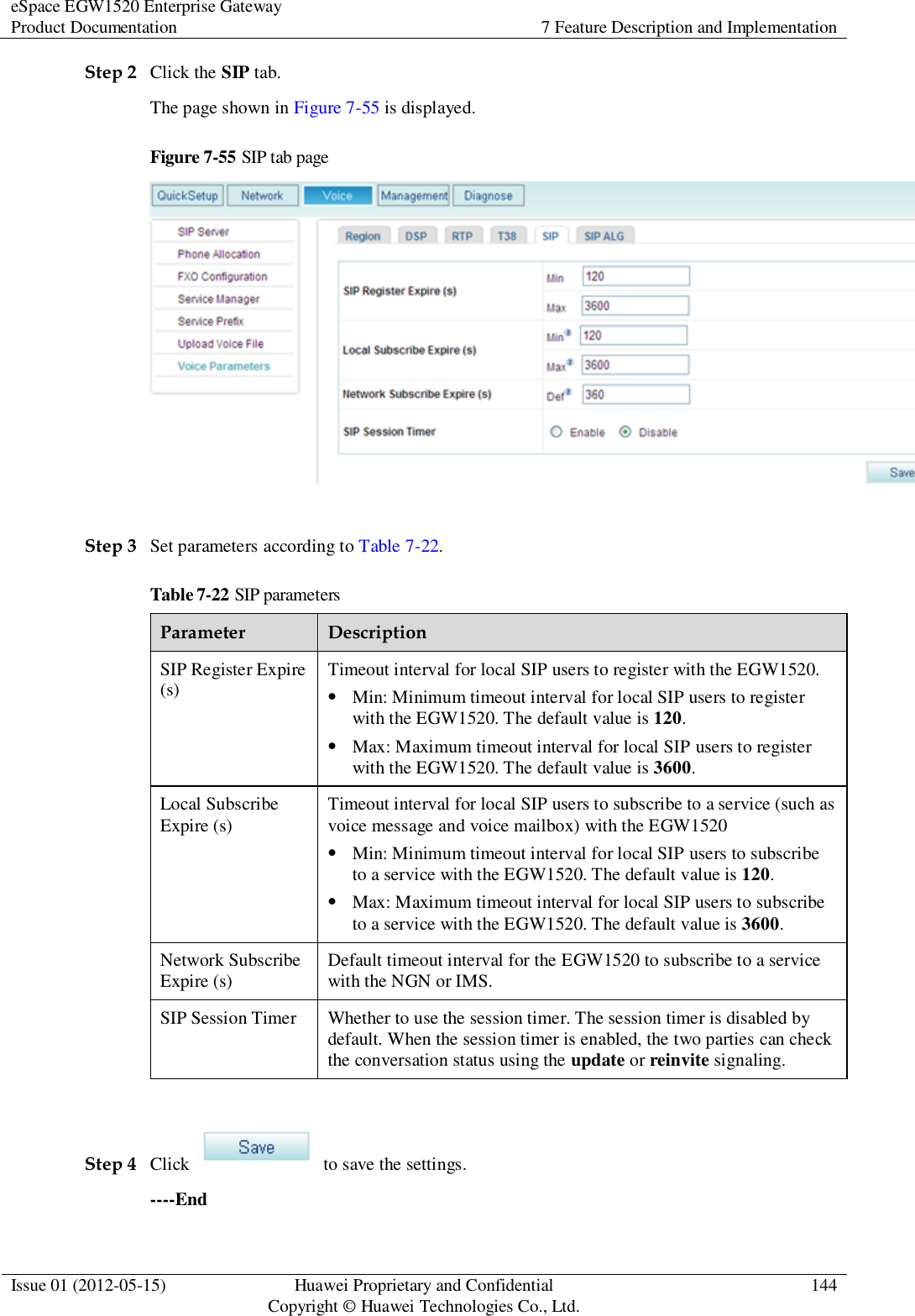 eSpace EGW1520 Enterprise Gateway Product Documentation 7 Feature Description and Implementation  Issue 01 (2012-05-15) Huawei Proprietary and Confidential                                     Copyright © Huawei Technologies Co., Ltd. 144  Step 2 Click the SIP tab. The page shown in Figure 7-55 is displayed. Figure 7-55 SIP tab page   Step 3 Set parameters according to Table 7-22. Table 7-22 SIP parameters Parameter Description SIP Register Expire (s) Timeout interval for local SIP users to register with the EGW1520.  Min: Minimum timeout interval for local SIP users to register with the EGW1520. The default value is 120.  Max: Maximum timeout interval for local SIP users to register with the EGW1520. The default value is 3600. Local Subscribe Expire (s) Timeout interval for local SIP users to subscribe to a service (such as voice message and voice mailbox) with the EGW1520  Min: Minimum timeout interval for local SIP users to subscribe to a service with the EGW1520. The default value is 120.  Max: Maximum timeout interval for local SIP users to subscribe to a service with the EGW1520. The default value is 3600. Network Subscribe Expire (s) Default timeout interval for the EGW1520 to subscribe to a service with the NGN or IMS. SIP Session Timer Whether to use the session timer. The session timer is disabled by default. When the session timer is enabled, the two parties can check the conversation status using the update or reinvite signaling.  Step 4 Click    to save the settings. ----End 